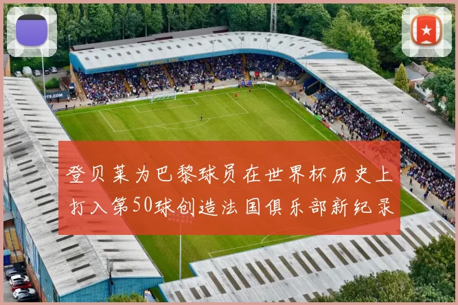 登贝莱为巴黎球员在世界杯历史上打入第50球创造法国俱乐部新纪录