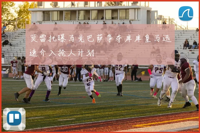 莫雷托曝马竞巴萨争夺库库皇马迅速介入抢人计划