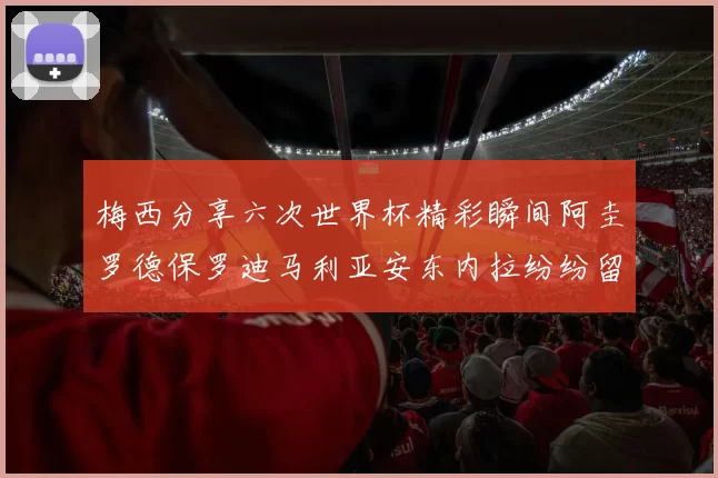 梅西分享六次世界杯精彩瞬间阿圭罗德保罗迪马利亚安东内拉纷纷留言评论