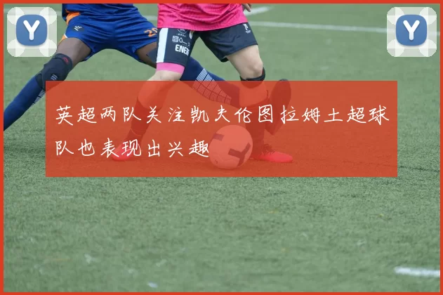 英超两队关注凯夫伦图拉姆土超球队也表现出兴趣